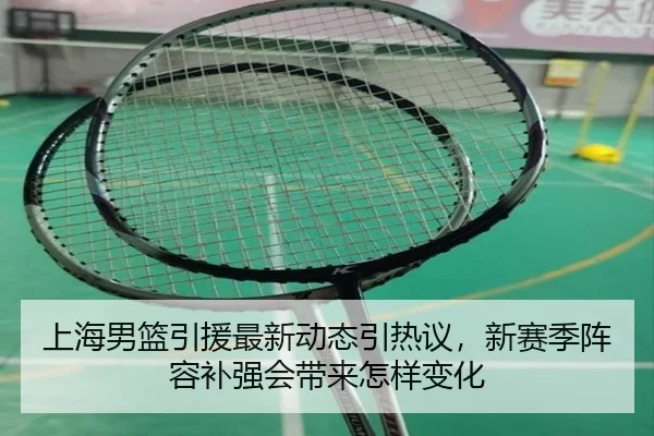 上海男篮引援最新动态引热议，新赛季阵容补强会带来怎样变化